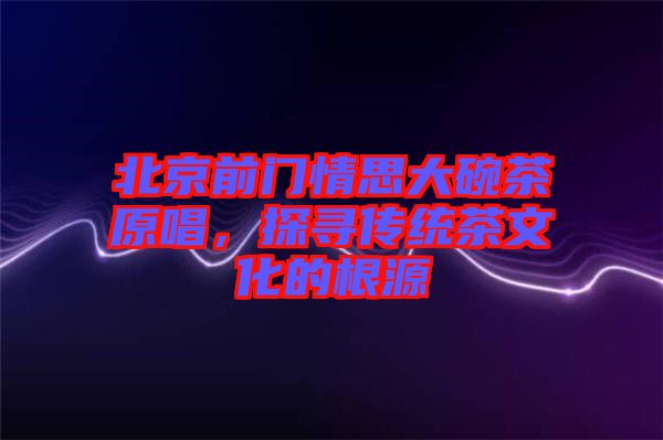 北京前門情思大碗茶原唱，探尋傳統(tǒng)茶文化的根源