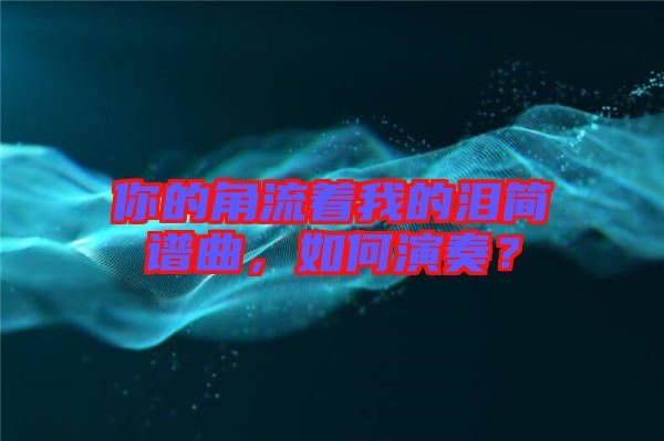 你的角流著我的淚簡譜曲，如何演奏？