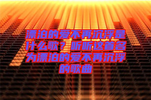 漂泊的愛(ài)不再沉浮是什么歌？聽(tīng)聽(tīng)這首名為漂泊的愛(ài)不再沉浮的歌曲