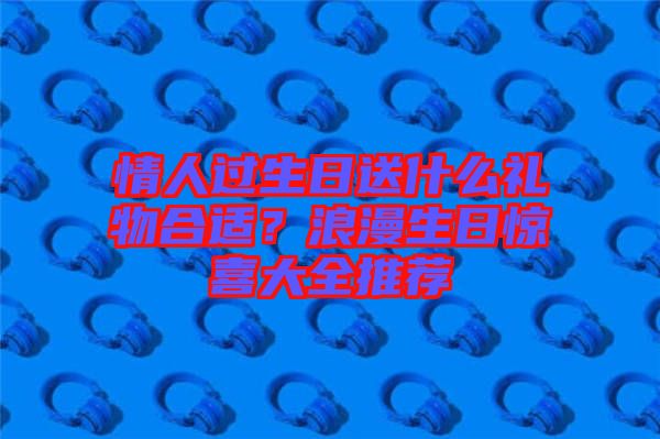 情人過(guò)生日送什么禮物合適？浪漫生日驚喜大全推薦
