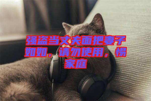 強(qiáng)盜當(dāng)丈夫面把妻子如如，請(qǐng)勿使用，惕家庭
