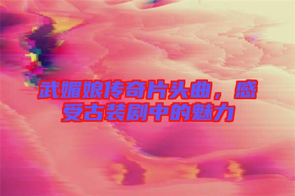 武媚娘傳奇片頭曲，感受古裝劇中的魅力