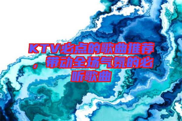 KTV必點(diǎn)的歌曲推薦，帶動全場氣氛的必聽歌曲