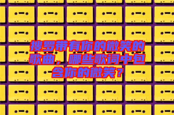 搜羅帶有你的微笑的歌曲，哪些歌詞中包含你的微笑？