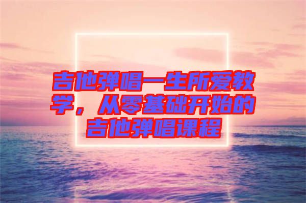 吉他彈唱一生所愛(ài)教學(xué)，從零基礎(chǔ)開(kāi)始的吉他彈唱課程