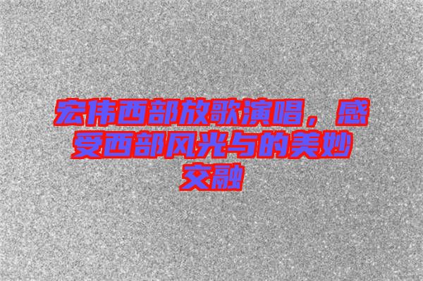 宏偉西部放歌演唱，感受西部風(fēng)光與的美妙交融