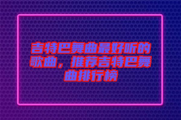 吉特巴舞曲最好聽(tīng)的歌曲，推薦吉特巴舞曲排行榜