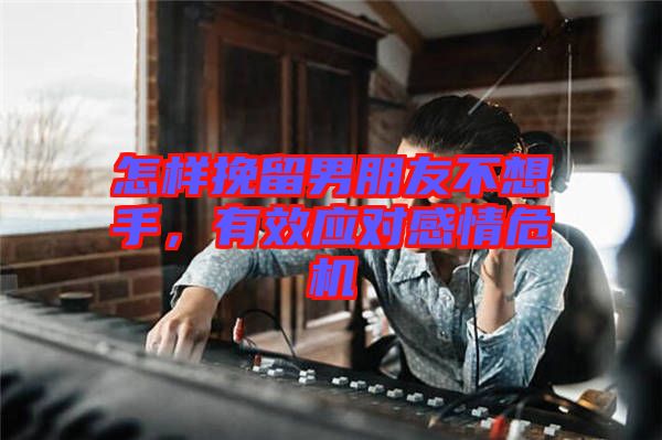 怎樣挽留男朋友不想手，有效應對感情危機