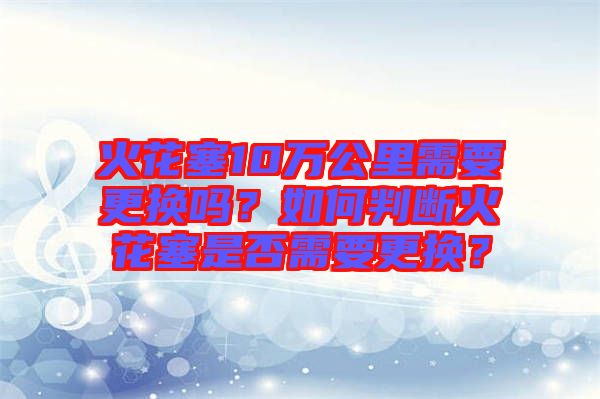 火花塞10萬公里需要更換嗎？如何判斷火花塞是否需要更換？