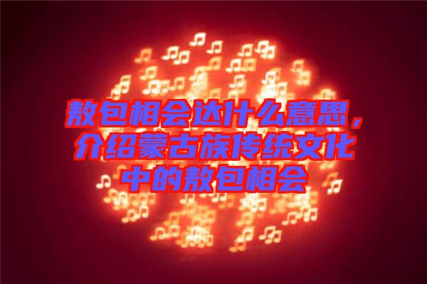 敖包相會達什么意思，介紹蒙古族傳統(tǒng)文化中的敖包相會