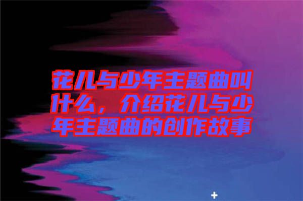 花兒與少年主題曲叫什么，介紹花兒與少年主題曲的創(chuàng)作故事