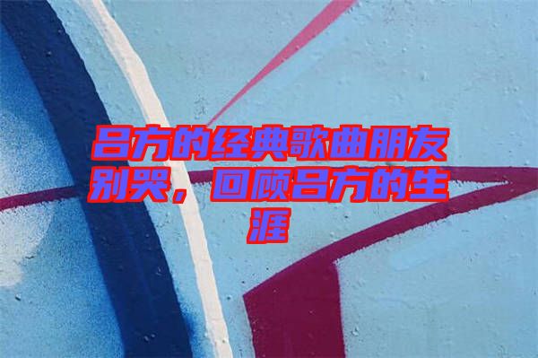 呂方的經(jīng)典歌曲朋友別哭，回顧呂方的生涯