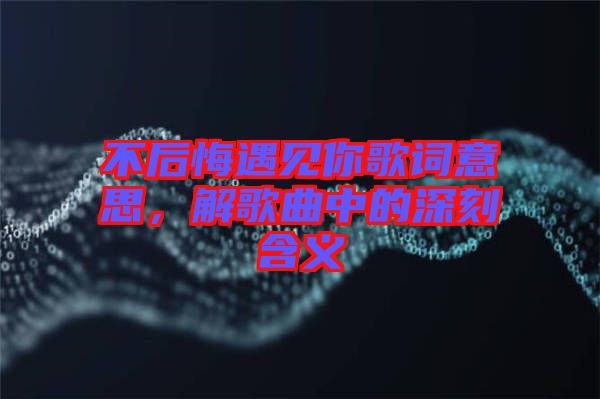 不后悔遇見(jiàn)你歌詞意思，解歌曲中的深刻含義