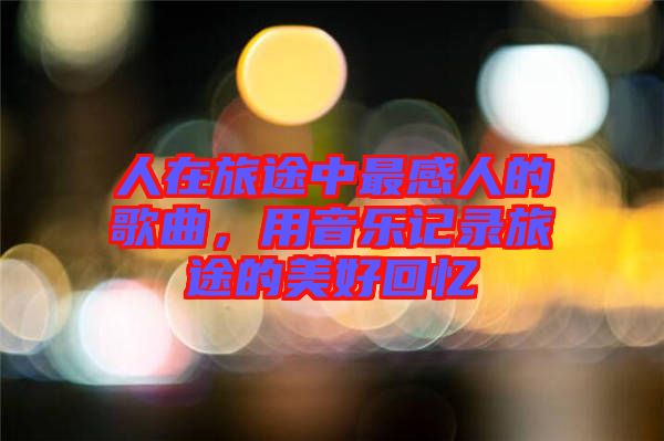 人在旅途中最感人的歌曲，用音樂記錄旅途的美好回憶