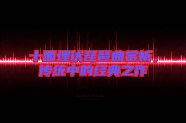 十面埋伏琵琶曲賞析，傳統(tǒng)中的經(jīng)典之作