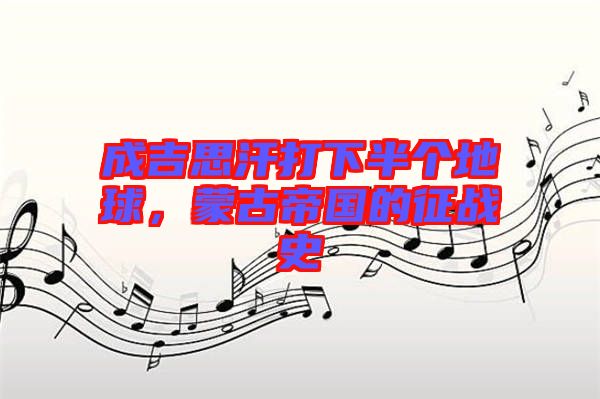 成吉思汗打下半個(gè)地球，蒙古帝國的征戰(zhàn)史