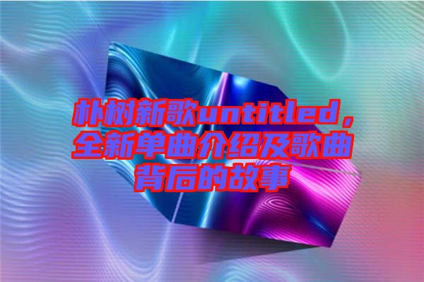 樸樹(shù)新歌untitled，全新單曲介紹及歌曲背后的故事