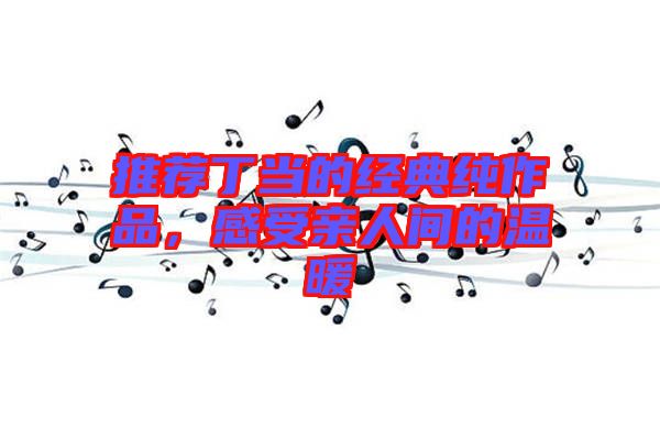 推薦丁當(dāng)?shù)慕?jīng)典純作品，感受親人間的溫暖