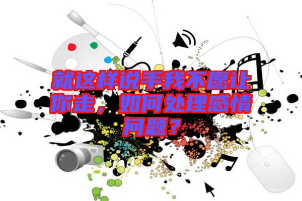 就這樣說(shuō)手我不愿讓你走，如何處理感情問(wèn)題？