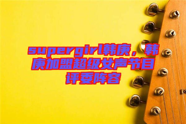 supergirl韓庚，韓庚加盟超級女聲節(jié)目評委陣容