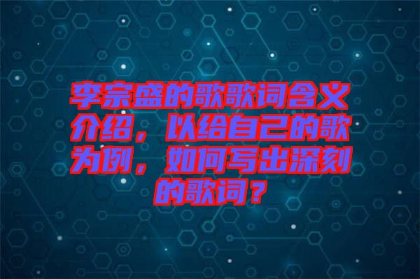 李宗盛的歌歌詞含義介紹，以給自己的歌為例，如何寫出深刻的歌詞？