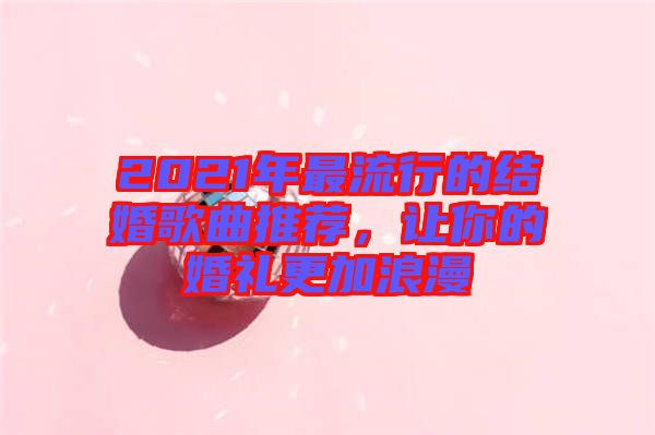2021年最流行的結(jié)婚歌曲推薦，讓你的婚禮更加浪漫