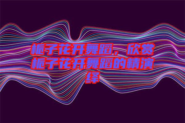 梔子花開舞蹈，欣賞梔子花開舞蹈的精演繹