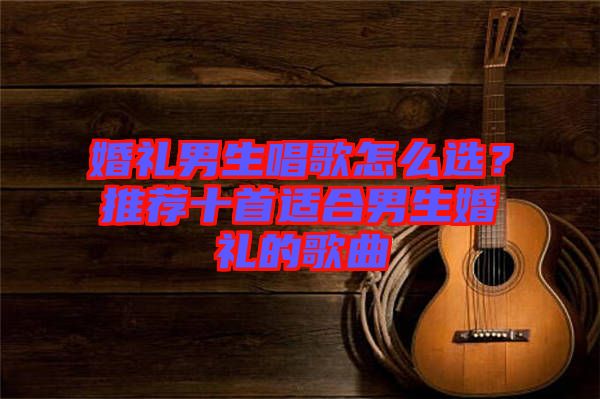 婚禮男生唱歌怎么選？推薦十首適合男生婚禮的歌曲