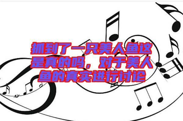抓到了一只美人魚這是真的嗎，對(duì)于美人魚的真實(shí)進(jìn)行討論