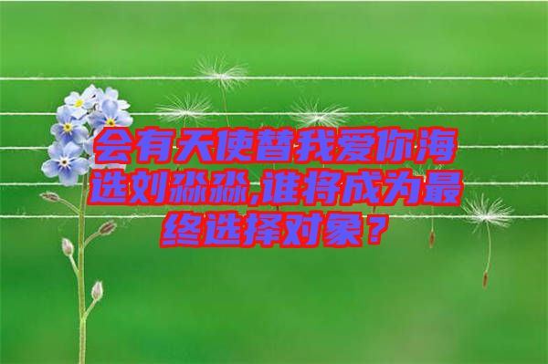會(huì)有天使替我愛你海選劉淼淼,誰將成為最終選擇對(duì)象？