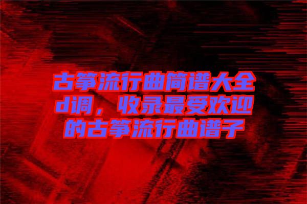 古箏流行曲簡譜大全d調，收錄最受歡迎的古箏流行曲譜子