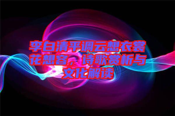 李白清平調(diào)云想衣裳花想容，詩歌賞析與文化解讀
