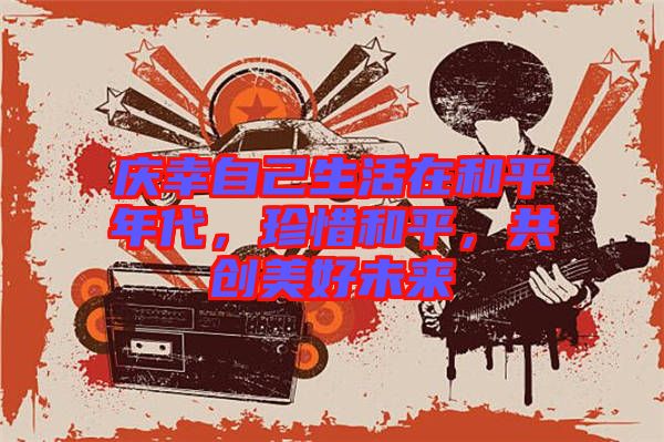 慶幸自己生活在和平年代，珍惜和平，共創(chuàng)美好未來