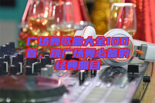 廣場舞歌曲大全100首，跳廣場舞必備的經(jīng)典曲目