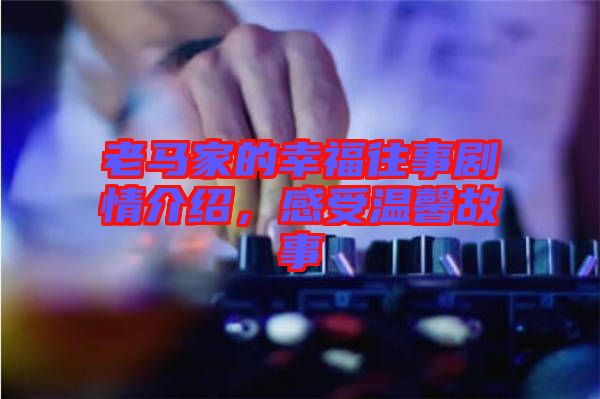 老馬家的幸福往事劇情介紹，感受溫馨故事