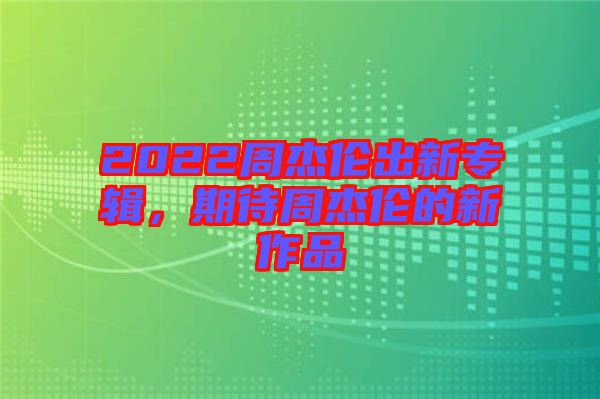 2022周杰倫出新專輯，期待周杰倫的新作品