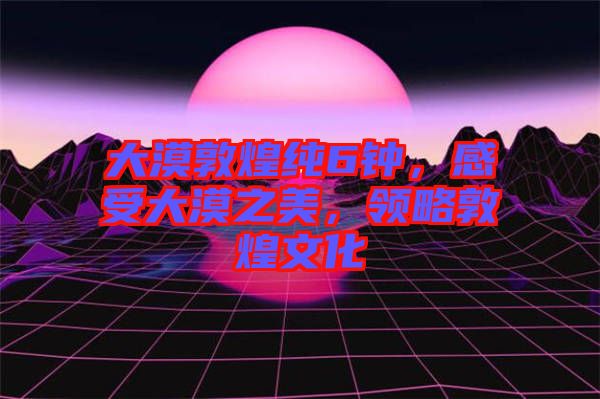 大漠敦煌純6鐘，感受大漠之美，領(lǐng)略敦煌文化