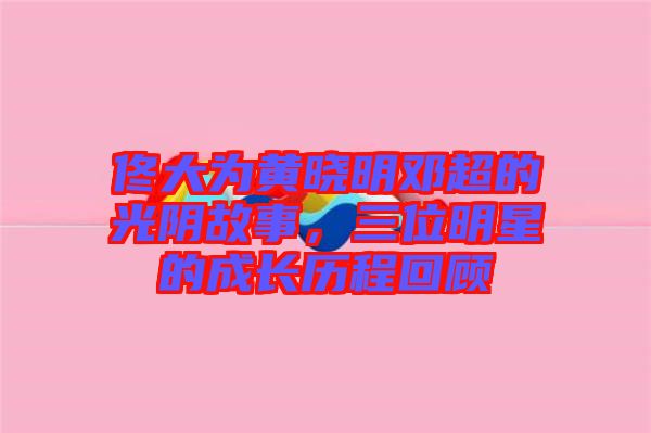 佟大為黃曉明鄧超的光陰故事，三位明星的成長歷程回顧