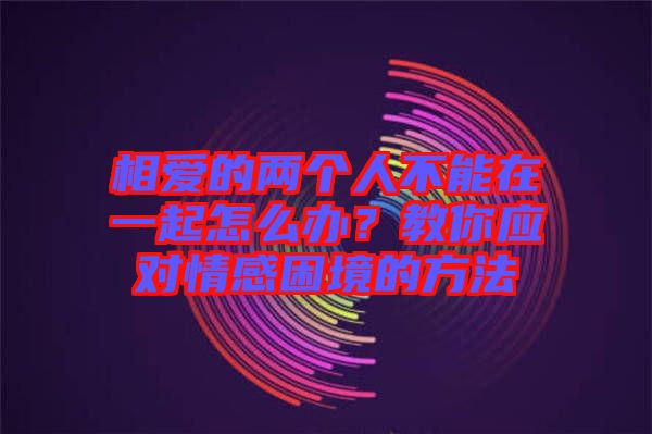 相愛的兩個(gè)人不能在一起怎么辦？教你應(yīng)對(duì)情感困境的方法