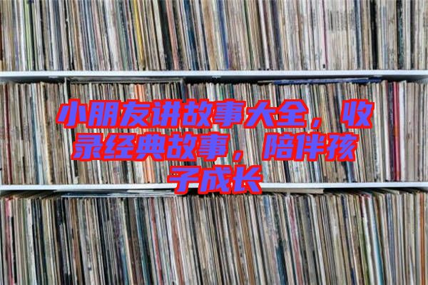 小朋友講故事大全，收錄經(jīng)典故事，陪伴孩子成長