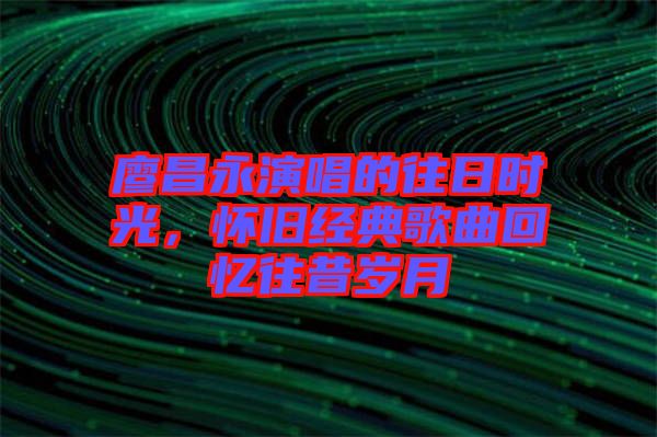 廖昌永演唱的往日時光，懷舊經(jīng)典歌曲回憶往昔歲月
