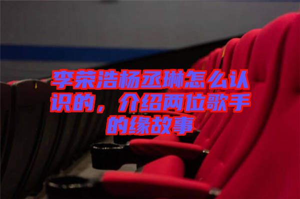 李榮浩楊丞琳怎么認(rèn)識(shí)的，介紹兩位歌手的緣故事