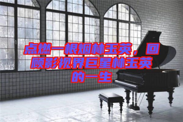點(diǎn)燃一根煙林玉英，回顧影視界巨星林玉英的一生