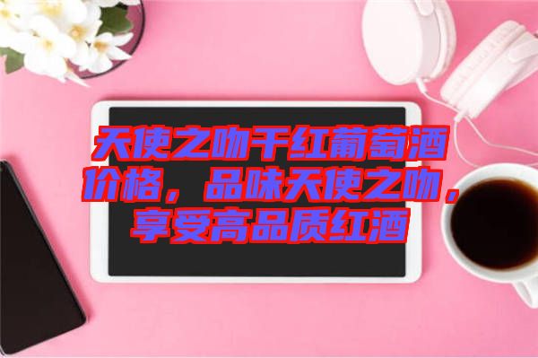 天使之吻干紅葡萄酒價格，品味天使之吻，享受高品質(zhì)紅酒