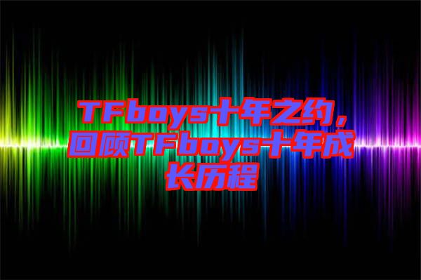 TFboys十年之約，回顧TFboys十年成長歷程