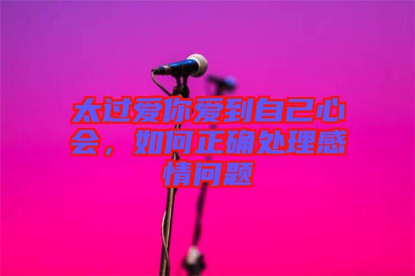 太過(guò)愛你愛到自己心會(huì)，如何正確處理感情問(wèn)題