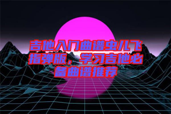 吉他入門曲譜蟲(chóng)兒飛指彈版，學(xué)習(xí)吉他必備曲譜推薦