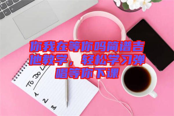 你我在等你嗎簡譜吉他教學(xué)，輕松學(xué)習(xí)彈唱等你下課