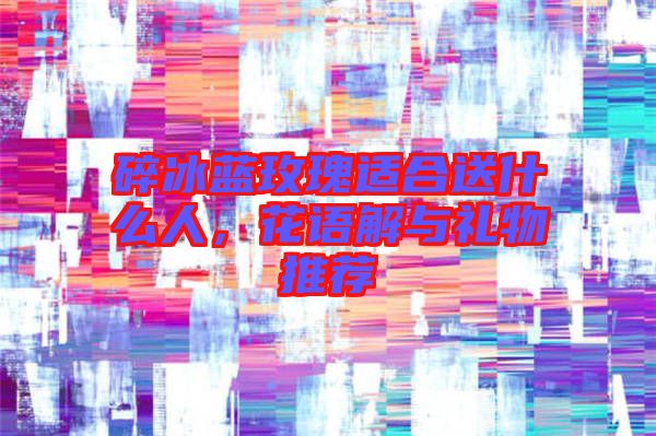 碎冰藍玫瑰適合送什么人，花語解與禮物推薦