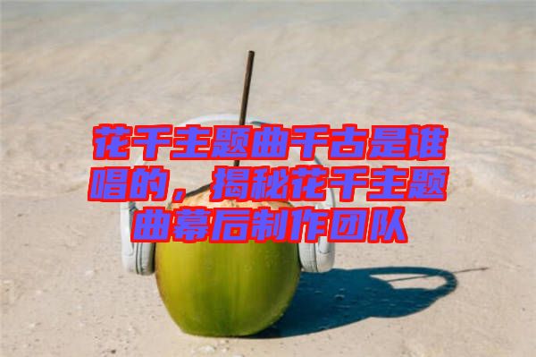 花千主題曲千古是誰(shuí)唱的，揭秘花千主題曲幕后制作團(tuán)隊(duì)